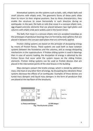 6
Kinematical systems are the systems such as balls, rolls, elliptic balls and
small columns with elliptic ends. The geometric forms of these parts allow
them to return to their original positions. Due to these characteristics, they
enable the structure to move horizontally in each direction during an
earthquake. In the past, the balls or rolls that move in a concave elliptic nest,
egg-shaped concrete elements that are placed between two rigid plates and
columns with elliptic ends were widely used in the Soviet Union.
The balls that move in a concave elliptic nest are accepted nowadays as
the prototypes of pendulum bearings that are formed by steel spheres that are
placed in between the concave steel plates that are commonly applied.
Friction sliding systems are based on the principle of dissipating energy
by means of friction forces. These systems are used both as base isolation
systems between the foundation and the columns, and as energy dissipating
mechanisms in the superstructure. If friction sliding system is used in bearings
then in case of seismic loading, the dissipation of energy is obtained by the
friction forces that occur while the system moves on the sliding friction
elements. Friction sliding systems can be used as friction devices that are
placed in the intersection points of the steel braces in the building.
Mass dampers convert the kinetic energy, which is stored by additional
mass, into heat or any other form of energy. By dissipating the vibrations these
systems decrease the effects of an earthquake. Examples of these devices are
tuned mass dampers and liquid mass dampers in the form of pendulum that
are placed at the top floors of the structures.
 