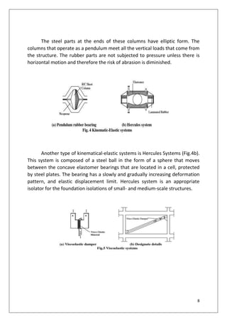 8
The steel parts at the ends of these columns have elliptic form. The
columns that operate as a pendulum meet all the vertical loads that come from
the structure. The rubber parts are not subjected to pressure unless there is
horizontal motion and therefore the risk of abrasion is diminished.
Another type of kinematical-elastic systems is Hercules Systems (Fig.4b).
This system is composed of a steel ball in the form of a sphere that moves
between the concave elastomer bearings that are located in a cell, protected
by steel plates. The bearing has a slowly and gradually increasing deformation
pattern, and elastic displacement limit. Hercules system is an appropriate
isolator for the foundation isolations of small- and medium-scale structures.
 