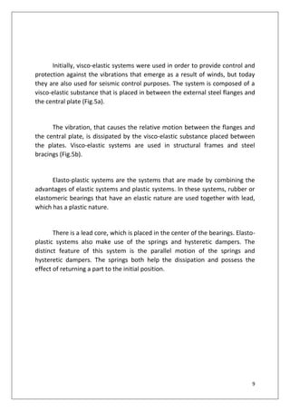 9
Initially, visco-elastic systems were used in order to provide control and
protection against the vibrations that emerge as a result of winds, but today
they are also used for seismic control purposes. The system is composed of a
visco-elastic substance that is placed in between the external steel flanges and
the central plate (Fig.5a).
The vibration, that causes the relative motion between the flanges and
the central plate, is dissipated by the visco-elastic substance placed between
the plates. Visco-elastic systems are used in structural frames and steel
bracings (Fig.5b).
Elasto-plastic systems are the systems that are made by combining the
advantages of elastic systems and plastic systems. In these systems, rubber or
elastomeric bearings that have an elastic nature are used together with lead,
which has a plastic nature.
There is a lead core, which is placed in the center of the bearings. Elasto-
plastic systems also make use of the springs and hysteretic dampers. The
distinct feature of this system is the parallel motion of the springs and
hysteretic dampers. The springs both help the dissipation and possess the
effect of returning a part to the initial position.
 