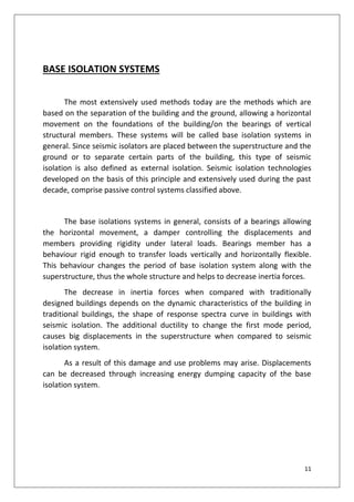 11
BASE ISOLATION SYSTEMS
The most extensively used methods today are the methods which are
based on the separation of the building and the ground, allowing a horizontal
movement on the foundations of the building/on the bearings of vertical
structural members. These systems will be called base isolation systems in
general. Since seismic isolators are placed between the superstructure and the
ground or to separate certain parts of the building, this type of seismic
isolation is also defined as external isolation. Seismic isolation technologies
developed on the basis of this principle and extensively used during the past
decade, comprise passive control systems classified above.
The base isolations systems in general, consists of a bearings allowing
the horizontal movement, a damper controlling the displacements and
members providing rigidity under lateral loads. Bearings member has a
behaviour rigid enough to transfer loads vertically and horizontally flexible.
This behaviour changes the period of base isolation system along with the
superstructure, thus the whole structure and helps to decrease inertia forces.
The decrease in inertia forces when compared with traditionally
designed buildings depends on the dynamic characteristics of the building in
traditional buildings, the shape of response spectra curve in buildings with
seismic isolation. The additional ductility to change the first mode period,
causes big displacements in the superstructure when compared to seismic
isolation system.
As a result of this damage and use problems may arise. Displacements
can be decreased through increasing energy dumping capacity of the base
isolation system.
 