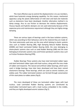 12
The most effective way to control the displacements is to use members,
which have hysteretic energy damping capability. For this reason, mechanical
apparatus using the plastic deformation of mild steel and lead and materials
such as elastomers have been developed. Another alternative method is to
damp energy, thus to use friction to decrease the relative displacements.
Viscous liquids and hydrolic dampers are not used extensively because of the
expensive price and maintenance requirement although they are highly energy
damping.
There are various types of bearings used in the base isolation systems,
which vary according to their behaviour and to the material they are made of.
The most extensively used ones are the ones which belong to elastic systems
class such as Rubber Bearing (RB), High Damping Natural Rubber Bearing
(HDNR) and Steel Laminated Rubber Bearing (SLR), the ones belonging to
elasto-plastic systems class such as Lead Rubber Bearing (LRB) and the ones
belonging to kinematic systems class and friction pendulum systems class such
as Friction Pendulum Bearing (FPB).
Rubber Bearings These systems also have steel laminated rubber types
and steel laminated rubber types with lead nucleus, along with the ones made
of rubber and neoprene. The natural and artificial rubber bearings, which were
used in bridge bearings, have later been developed and have been named
elastomeric bearings. These bearings, which are used as seismic isolators, are
widely used. The rubber laminated isolators are formed through vulcanization
of thin steel plates to rubber plates (Fig.6).
The more developed of those are laminated rubber types with lead
nucleus. Lead Laminated Rubber Bearing systems are constituted by
steel/rubber laminated layers with a lead nucleus embedded in the middle,
and they are highly developed seismic isolators (Fig.7).
 