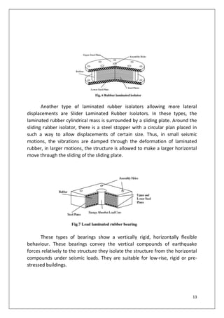 13
Another type of laminated rubber isolators allowing more lateral
displacements are Slider Laminated Rubber Isolators. In these types, the
laminated rubber cylindrical mass is surrounded by a sliding plate. Around the
sliding rubber isolator, there is a steel stopper with a circular plan placed in
such a way to allow displacements of certain size. Thus, in small seismic
motions, the vibrations are damped through the deformation of laminated
rubber, in larger motions, the structure is allowed to make a larger horizontal
move through the sliding of the sliding plate.
These types of bearings show a vertically rigid, horizontally flexible
behaviour. These bearings convey the vertical compounds of earthquake
forces relatively to the structure they isolate the structure from the horizontal
compounds under seismic loads. They are suitable for low-rise, rigid or pre-
stressed buildings.
 