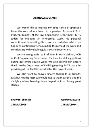 I
ACKNOWLEDGEMENT
We would like to express my deep sense of gratitude
from the core of our heart to supervisor Assisstant Prof.
Pradeep Kumar , of the Civil Engineering Department, MITS
Jadan for initiating an interesting study, his personal
commitment, interesting discussion and valuable advice. He
has been continuously encouraging throughout the work and
contributing with valuable guidance and supervision.
We am very greatful to Prof. Ram Prakash Vishnoi, HOD
of Civil Engineering Department, for their helpful suggestions
during our entire course work. We also extend our sincere
thanks to the Department of Civil Engineering, MITS Jadan for
providing all the facilities needed for this project work.
We also want to convey sincere thanks to all friends.
Last but not the least We would like to thank parents and the
almighty whose blessings have helped us in achieving great
strides.
Bhawani Shankar Gaurav Mewara
14EMVCE006 14EMVCE014
 
