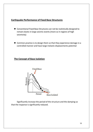 16
Earthquake Performance of Fixed Base Structures
 Conventional Fixed Base Structures can not be realistically designed to
remain elastic in large seismic events (more so in regions of high
seismicity)
 Common practice is to design them so that they experience damage in a
controlled manner and have large inelastic displacements potential
The Concept of Base Isolation
Significantly increase the period of the structure and the damping so
that the response is significantly reduced.
 