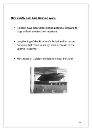19
How exactly does Base Isolation Work?
• Isolators have large deformation potential allowing for
large drift on the Isolation Interface
• Lengthening of the Structure’s Period and increased
Damping that result in a large scale decrease of the
Seismic Response
• Most types of Isolators exhibit nonlinear behavior
 