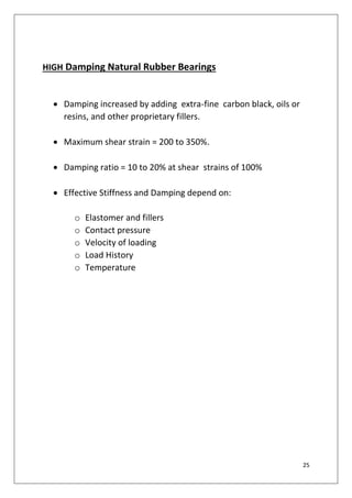 25
HIGH Damping Natural Rubber Bearings
 Damping increased by adding extra-fine carbon black, oils or
resins, and other proprietary fillers.
 Maximum shear strain = 200 to 350%.
 Damping ratio = 10 to 20% at shear strains of 100%
 Effective Stiffness and Damping depend on:
o Elastomer and fillers
o Contact pressure
o Velocity of loading
o Load History
o Temperature
 