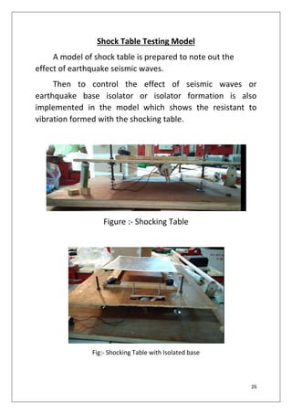 26
Shock Table Testing Model
A model of shock table is prepared to note out the
effect of earthquake seismic waves.
Then to control the effect of seismic waves or
earthquake base isolator or isolator formation is also
implemented in the model which shows the resistant to
vibration formed with the shocking table.
Figure :- Shocking Table
Fig:- Shocking Table with Isolated base
 