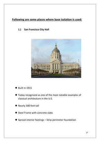 27
Following are some places where base isolation is used:
1.) San Francisco City Hall
 Built in 1915
 Today recognized as one of the most notable examples of
classical architecture in the U.S.
 Nearly 300 feet tall
 Steel Frame with concrete slabs
 Spread interior footings – Strip perimeter foundation
 