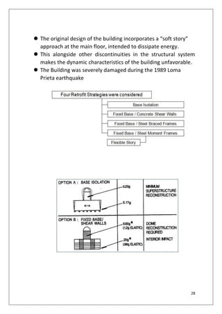 28
 The original design of the building incorporates a “soft story”
approach at the main floor, intended to dissipate energy.
 This alongside other discontinuities in the structural system
makes the dynamic characteristics of the building unfavorable.
 The Building was severely damaged during the 1989 Loma
Prieta earthquake
 