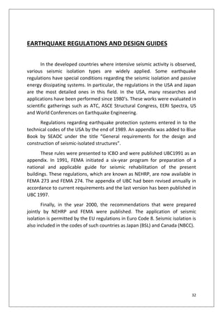 32
EARTHQUAKE REGULATIONS AND DESIGN GUIDES
In the developed countries where intensive seismic activity is observed,
various seismic isolation types are widely applied. Some earthquake
regulations have special conditions regarding the seismic isolation and passive
energy dissipating systems. In particular, the regulations in the USA and Japan
are the most detailed ones in this field. In the USA, many researches and
applications have been performed since 1980’s. These works were evaluated in
scientific gatherings such as ATC, ASCE Structural Congress, EERI Spectra, US
and World Conferences on Earthquake Engineering.
Regulations regarding earthquake protection systems entered in to the
technical codes of the USA by the end of 1989. An appendix was added to Blue
Book by SEAOC under the title “General requirements for the design and
construction of seismic-isolated structures”.
These rules were presented to ICBO and were published UBC1991 as an
appendix. In 1991, FEMA initiated a six-year program for preparation of a
national and applicable guide for seismic rehabilitation of the present
buildings. These regulations, which are known as NEHRP, are now available in
FEMA 273 and FEMA 274. The appendix of UBC had been revised annually in
accordance to current requirements and the last version has been published in
UBC 1997.
Finally, in the year 2000, the recommendations that were prepared
jointly by NEHRP and FEMA were published. The application of seismic
isolation is permitted by the EU regulations in Euro Code 8. Seismic isolation is
also included in the codes of such countries as Japan (BSL) and Canada (NBCC).
 