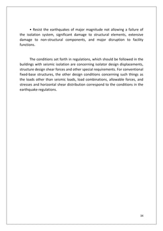 34
• Resist the earthquakes of major magnitude not allowing a failure of
the isolation system, significant damage to structural elements, extensive
damage to non-structural components, and major disruption to facility
functions.
The conditions set forth in regulations, which should be followed in the
buildings with seismic isolation are concerning isolator design displacements,
structure design shear forces and other special requirements. For conventional
fixed-base structures, the other design conditions concerning such things as
the loads other than seismic loads, load combinations, allowable forces, and
stresses and horizontal shear distribution correspond to the conditions in the
earthquake regulations.
 