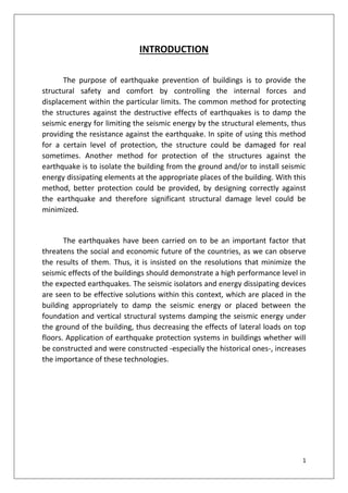 1
INTRODUCTION
The purpose of earthquake prevention of buildings is to provide the
structural safety and comfort by controlling the internal forces and
displacement within the particular limits. The common method for protecting
the structures against the destructive effects of earthquakes is to damp the
seismic energy for limiting the seismic energy by the structural elements, thus
providing the resistance against the earthquake. In spite of using this method
for a certain level of protection, the structure could be damaged for real
sometimes. Another method for protection of the structures against the
earthquake is to isolate the building from the ground and/or to install seismic
energy dissipating elements at the appropriate places of the building. With this
method, better protection could be provided, by designing correctly against
the earthquake and therefore significant structural damage level could be
minimized.
The earthquakes have been carried on to be an important factor that
threatens the social and economic future of the countries, as we can observe
the results of them. Thus, it is insisted on the resolutions that minimize the
seismic effects of the buildings should demonstrate a high performance level in
the expected earthquakes. The seismic isolators and energy dissipating devices
are seen to be effective solutions within this context, which are placed in the
building appropriately to damp the seismic energy or placed between the
foundation and vertical structural systems damping the seismic energy under
the ground of the building, thus decreasing the effects of lateral loads on top
floors. Application of earthquake protection systems in buildings whether will
be constructed and were constructed -especially the historical ones-, increases
the importance of these technologies.
 