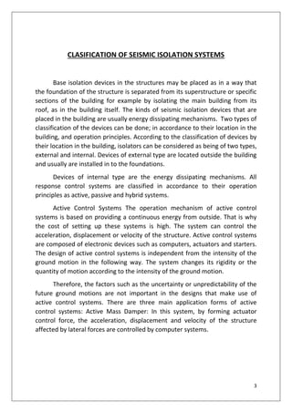 3
CLASIFICATION OF SEISMIC ISOLATION SYSTEMS
Base isolation devices in the structures may be placed as in a way that
the foundation of the structure is separated from its superstructure or specific
sections of the building for example by isolating the main building from its
roof, as in the building itself. The kinds of seismic isolation devices that are
placed in the building are usually energy dissipating mechanisms. Two types of
classification of the devices can be done; in accordance to their location in the
building, and operation principles. According to the classification of devices by
their location in the building, isolators can be considered as being of two types,
external and internal. Devices of external type are located outside the building
and usually are installed in to the foundations.
Devices of internal type are the energy dissipating mechanisms. All
response control systems are classified in accordance to their operation
principles as active, passive and hybrid systems.
Active Control Systems The operation mechanism of active control
systems is based on providing a continuous energy from outside. That is why
the cost of setting up these systems is high. The system can control the
acceleration, displacement or velocity of the structure. Active control systems
are composed of electronic devices such as computers, actuators and starters.
The design of active control systems is independent from the intensity of the
ground motion in the following way. The system changes its rigidity or the
quantity of motion according to the intensity of the ground motion.
Therefore, the factors such as the uncertainty or unpredictability of the
future ground motions are not important in the designs that make use of
active control systems. There are three main application forms of active
control systems: Active Mass Damper: In this system, by forming actuator
control force, the acceleration, displacement and velocity of the structure
affected by lateral forces are controlled by computer systems.
 