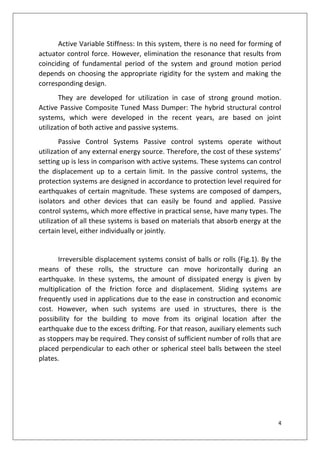 4
Active Variable Stiffness: In this system, there is no need for forming of
actuator control force. However, elimination the resonance that results from
coinciding of fundamental period of the system and ground motion period
depends on choosing the appropriate rigidity for the system and making the
corresponding design.
They are developed for utilization in case of strong ground motion.
Active Passive Composite Tuned Mass Dumper: The hybrid structural control
systems, which were developed in the recent years, are based on joint
utilization of both active and passive systems.
Passive Control Systems Passive control systems operate without
utilization of any external energy source. Therefore, the cost of these systems’
setting up is less in comparison with active systems. These systems can control
the displacement up to a certain limit. In the passive control systems, the
protection systems are designed in accordance to protection level required for
earthquakes of certain magnitude. These systems are composed of dampers,
isolators and other devices that can easily be found and applied. Passive
control systems, which more effective in practical sense, have many types. The
utilization of all these systems is based on materials that absorb energy at the
certain level, either individually or jointly.
Irreversible displacement systems consist of balls or rolls (Fig.1). By the
means of these rolls, the structure can move horizontally during an
earthquake. In these systems, the amount of dissipated energy is given by
multiplication of the friction force and displacement. Sliding systems are
frequently used in applications due to the ease in construction and economic
cost. However, when such systems are used in structures, there is the
possibility for the building to move from its original location after the
earthquake due to the excess drifting. For that reason, auxiliary elements such
as stoppers may be required. They consist of sufficient number of rolls that are
placed perpendicular to each other or spherical steel balls between the steel
plates.
 