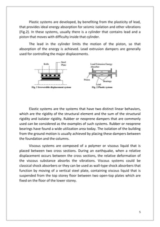 5
Plastic systems are developed, by benefiting from the plasticity of lead,
that provides ideal energy absorption for seismic isolation and other vibrations
(Fig.2). In these systems, usually there is a cylinder that contains lead and a
piston that moves with difficulty inside that cylinder.
The lead in the cylinder limits the motion of the piston, so that
absorption of the energy is achieved. Lead extrusion dampers are generally
used for controlling the major displacements.
Elastic systems are the systems that have two distinct linear behaviors,
which are the rigidity of the structural element and the sum of the structural
rigidity and isolator rigidity. Rubber or neoprene dampers that are commonly
used can be considered as the examples of such systems. Rubber or neoprene
bearings have found a wide utilization area today. The isolation of the building
from the ground motion is usually achieved by placing these dampers between
the foundation and the columns.
Viscous systems are composed of a polymer or viscous liquid that is
placed between two cross sections. During an earthquake, when a relative
displacement occurs between the cross sections, the relative deformation of
the viscous substance absorbs the vibrations. Viscous systems could be
classical shock absorbers or they can be used as wall-type shock absorbers that
function by moving of a vertical steel plate, containing viscous liquid that is
suspended from the top storey floor between two open-top plates which are
fixed on the floor of the lower storey.
 