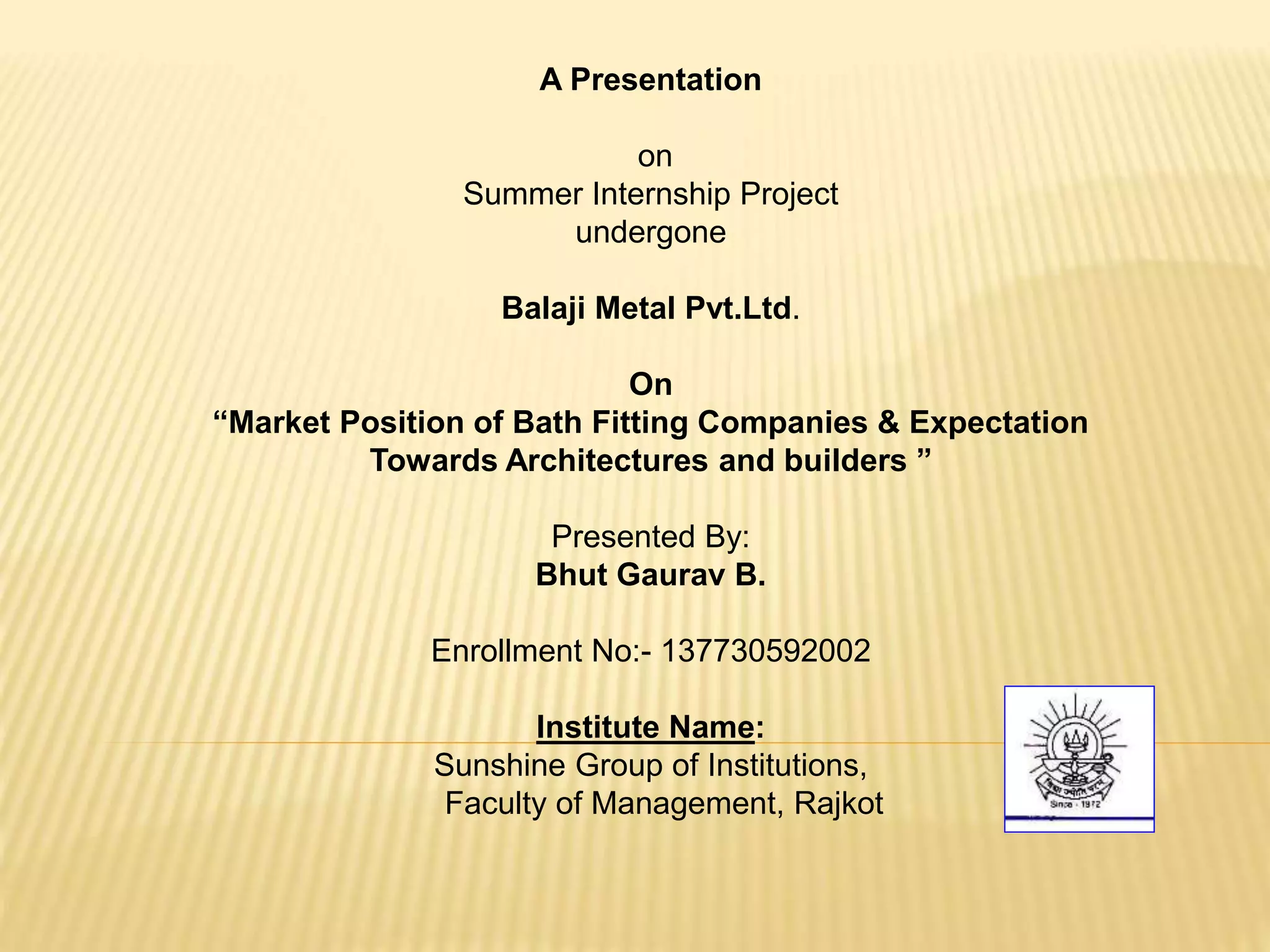 A Presentation
on
Summer Internship Project
undergone
Balaji Metal Pvt.Ltd.
On
“Market Position of Bath Fitting Companies & Expectation
Towards Architectures and builders ”
Presented By:
Bhut Gaurav B.
Enrollment No:- 137730592002
Institute Name:
Sunshine Group of Institutions,
Faculty of Management, Rajkot
 