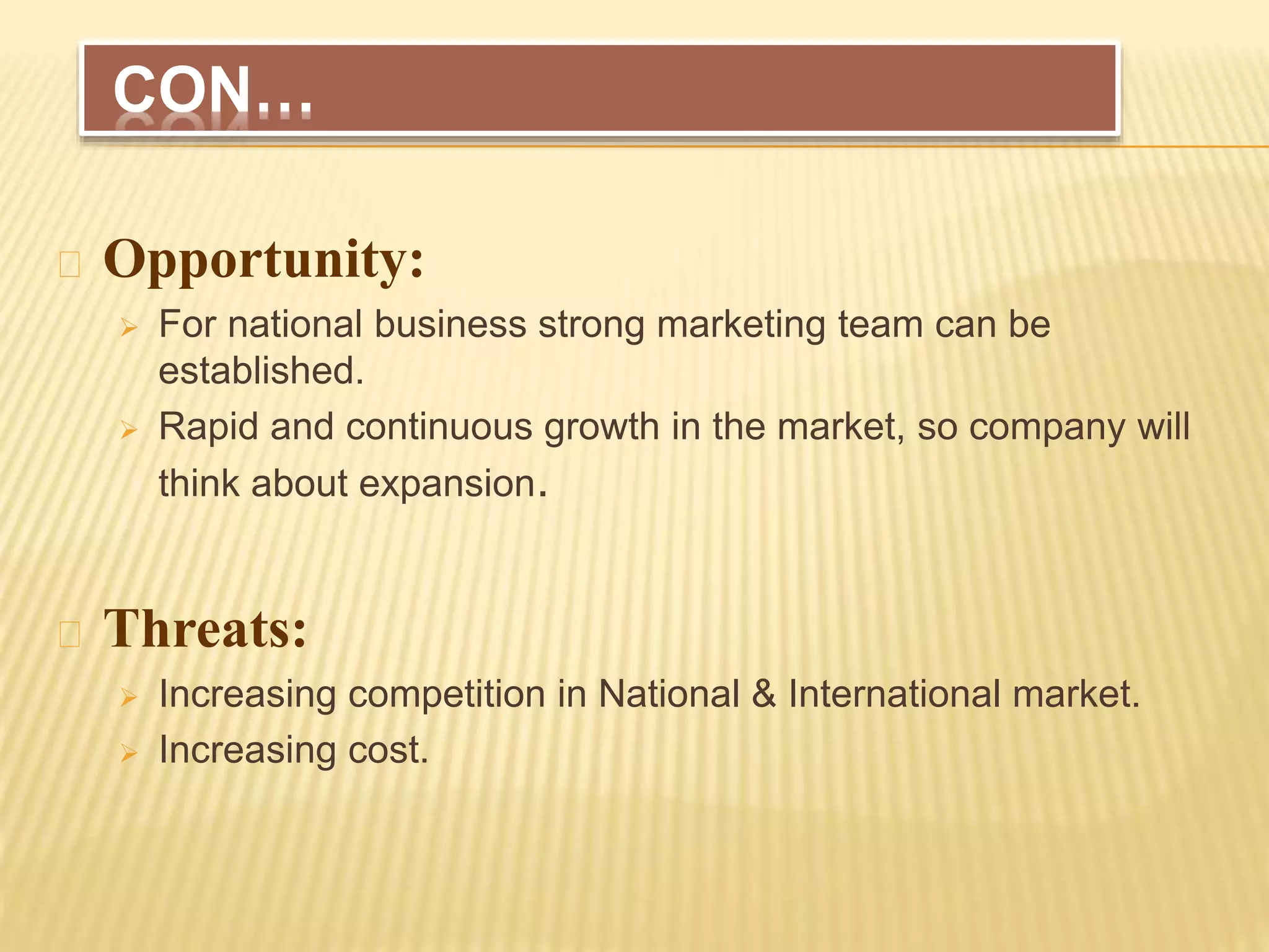 Opportunity:
 For national business strong marketing team can be
established.
 Rapid and continuous growth in the market, so company will
think about expansion.
Threats:
 Increasing competition in National & International market.
 Increasing cost.
CON…
 