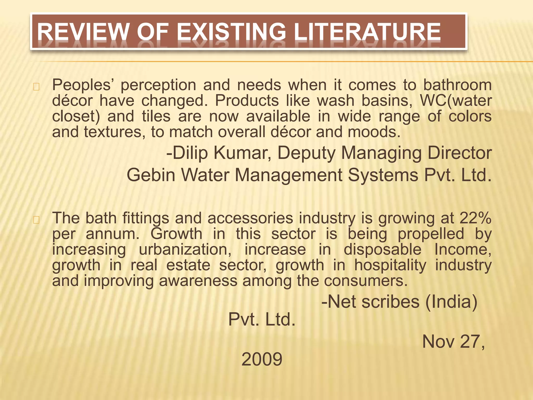 REVIEW OF EXISTING LITERATURE
Peoples’ perception and needs when it comes to bathroom
décor have changed. Products like wash basins, WC(water
closet) and tiles are now available in wide range of colors
and textures, to match overall décor and moods.
-Dilip Kumar, Deputy Managing Director
Gebin Water Management Systems Pvt. Ltd.
The bath fittings and accessories industry is growing at 22%
per annum. Growth in this sector is being propelled by
increasing urbanization, increase in disposable Income,
growth in real estate sector, growth in hospitality industry
and improving awareness among the consumers.
-Net scribes (India)
Pvt. Ltd.
Nov 27,
2009
 