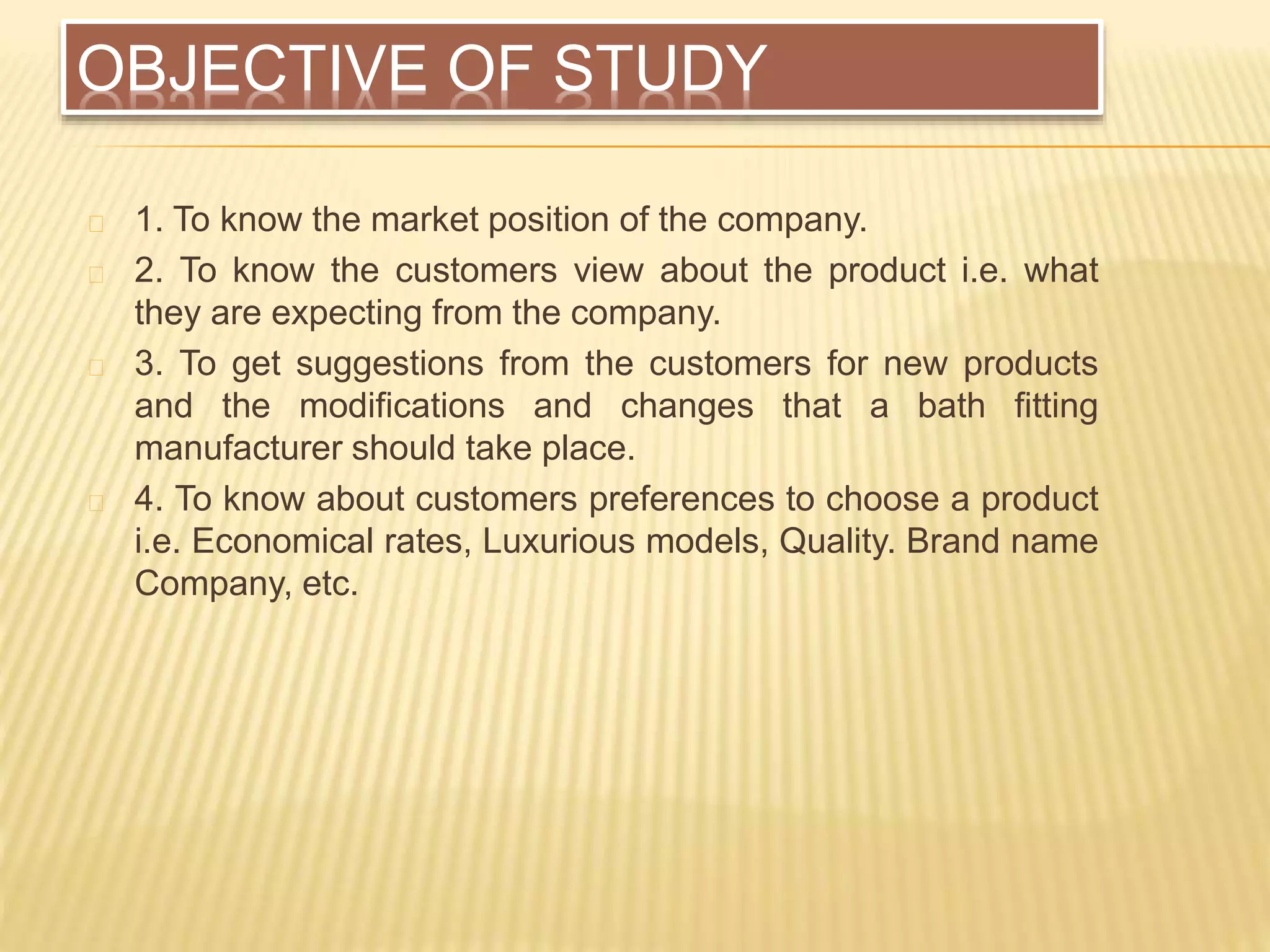 OBJECTIVE OF STUDY
1. To know the market position of the company.
2. To know the customers view about the product i.e. what
they are expecting from the company.
3. To get suggestions from the customers for new products
and the modifications and changes that a bath fitting
manufacturer should take place.
4. To know about customers preferences to choose a product
i.e. Economical rates, Luxurious models, Quality. Brand name
Company, etc.
 