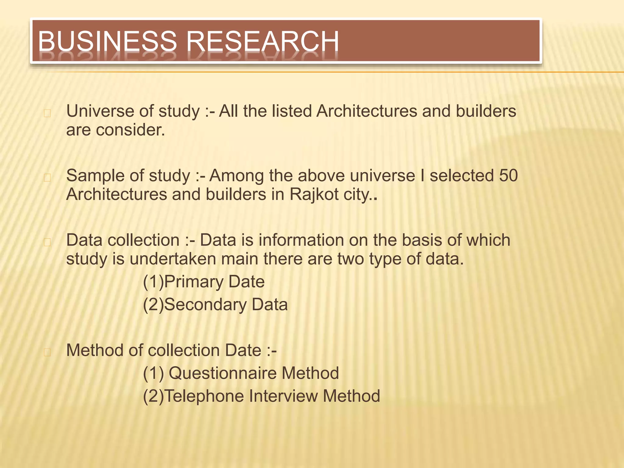 BUSINESS RESEARCH
Universe of study :- All the listed Architectures and builders
are consider.
Sample of study :- Among the above universe I selected 50
Architectures and builders in Rajkot city..
Data collection :- Data is information on the basis of which
study is undertaken main there are two type of data.
(1)Primary Date
(2)Secondary Data
Method of collection Date :-
(1) Questionnaire Method
(2)Telephone Interview Method
 