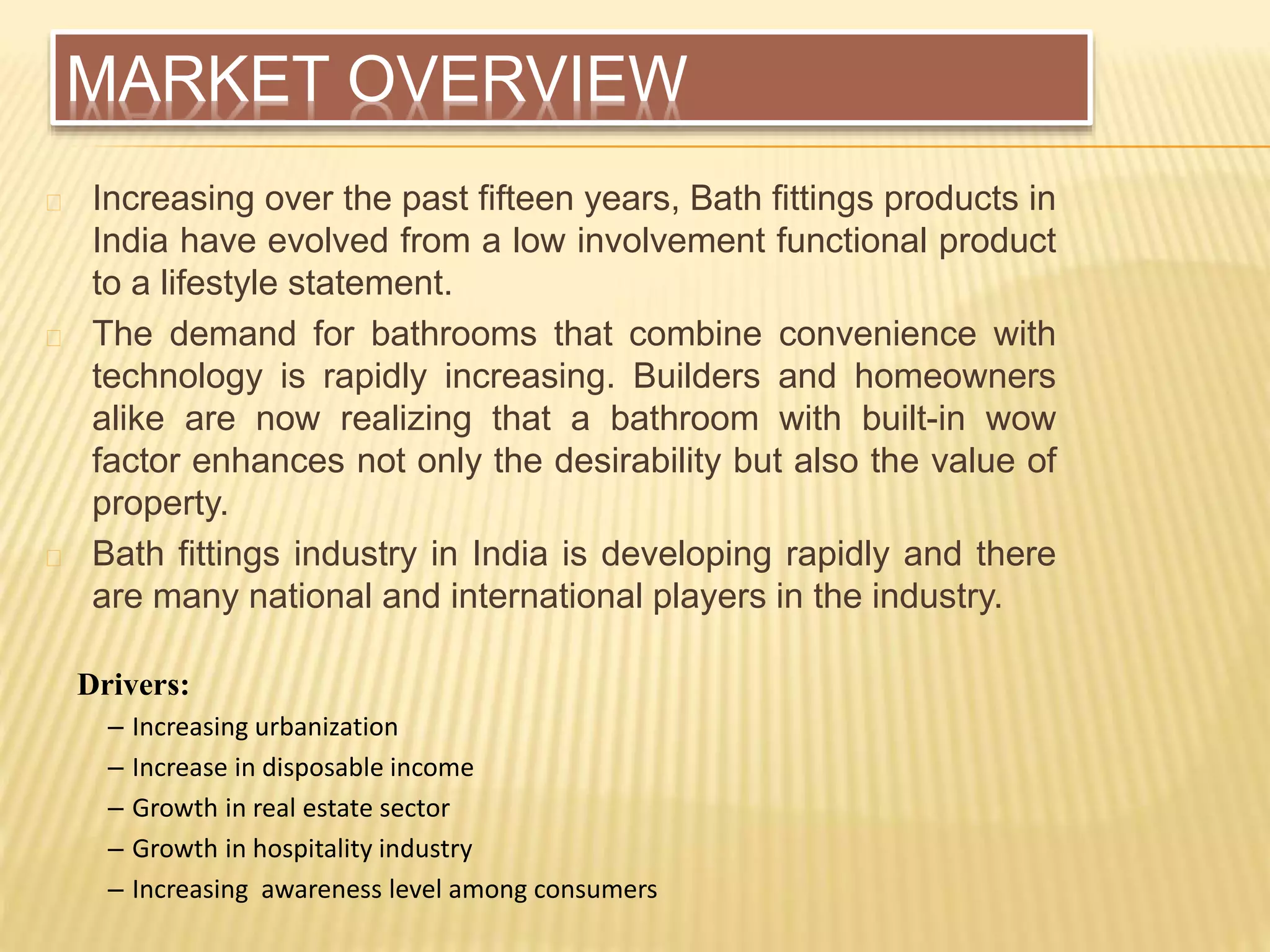 MARKET OVERVIEW
Increasing over the past fifteen years, Bath fittings products in
India have evolved from a low involvement functional product
to a lifestyle statement.
The demand for bathrooms that combine convenience with
technology is rapidly increasing. Builders and homeowners
alike are now realizing that a bathroom with built-in wow
factor enhances not only the desirability but also the value of
property.
Bath fittings industry in India is developing rapidly and there
are many national and international players in the industry.
Drivers:
– Increasing urbanization
– Increase in disposable income
– Growth in real estate sector
– Growth in hospitality industry
– Increasing awareness level among consumers
 