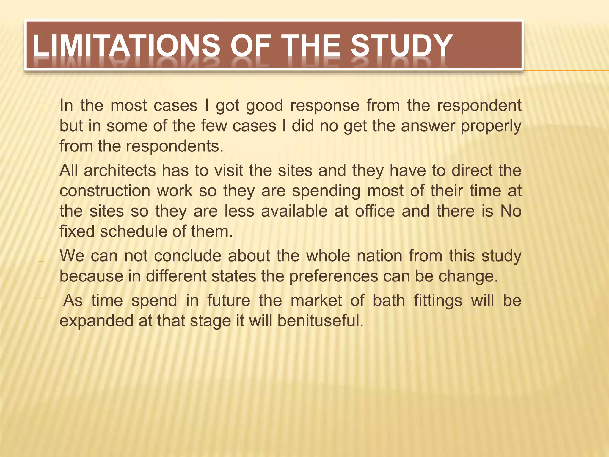 LIMITATIONS OF THE STUDY
In the most cases I got good response from the respondent
but in some of the few cases I did no get the answer properly
from the respondents.
All architects has to visit the sites and they have to direct the
construction work so they are spending most of their time at
the sites so they are less available at office and there is No
fixed schedule of them.
We can not conclude about the whole nation from this study
because in different states the preferences can be change.
As time spend in future the market of bath fittings will be
expanded at that stage it will benituseful.
 