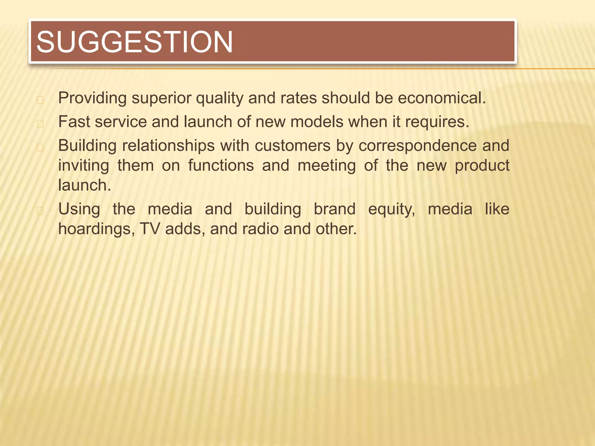 SUGGESTION
Providing superior quality and rates should be economical.
Fast service and launch of new models when it requires.
Building relationships with customers by correspondence and
inviting them on functions and meeting of the new product
launch.
Using the media and building brand equity, media like
hoardings, TV adds, and radio and other.
 