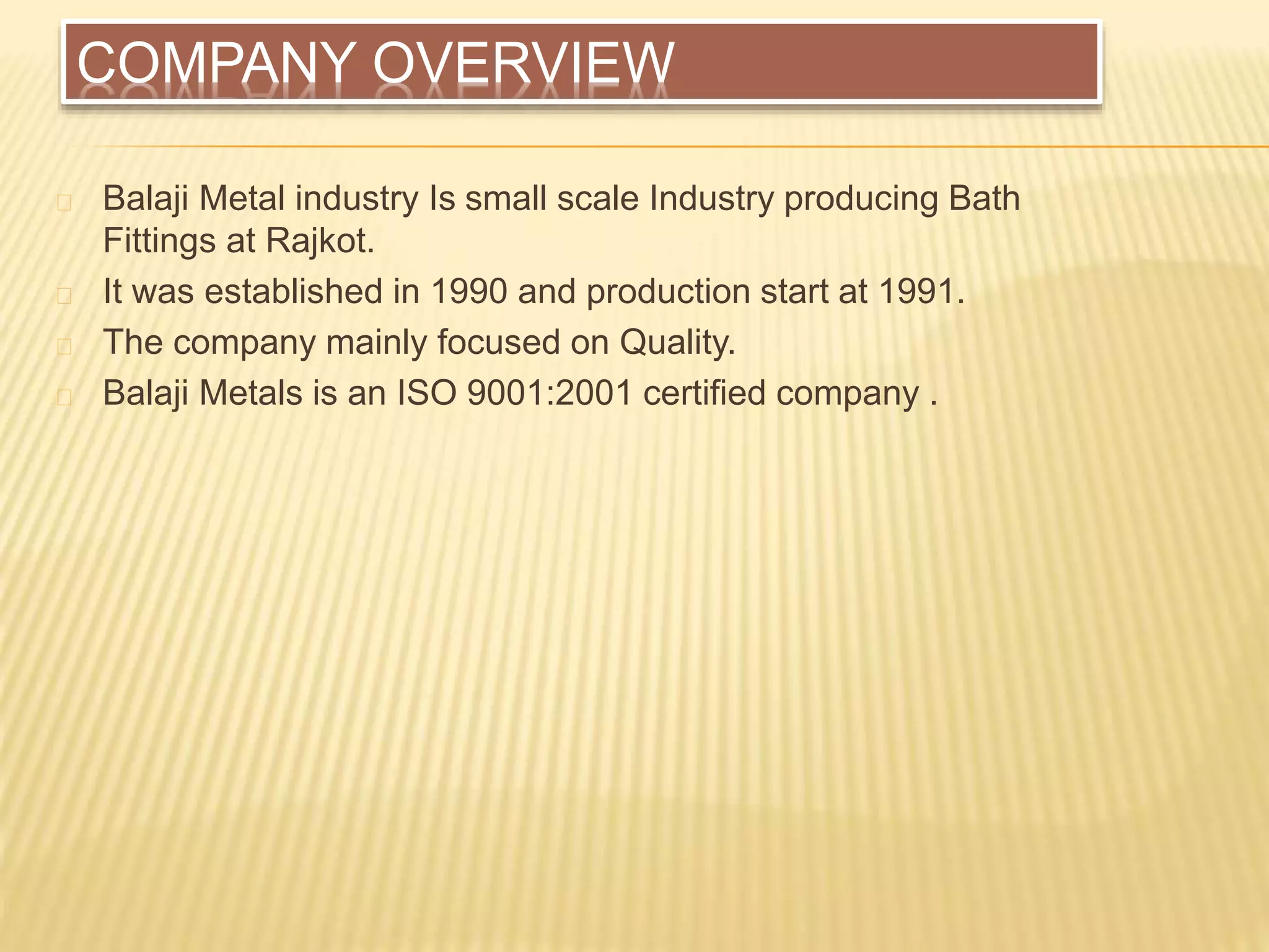 COMPANY OVERVIEW
Balaji Metal industry Is small scale Industry producing Bath
Fittings at Rajkot.
It was established in 1990 and production start at 1991.
The company mainly focused on Quality.
Balaji Metals is an ISO 9001:2001 certified company .
 