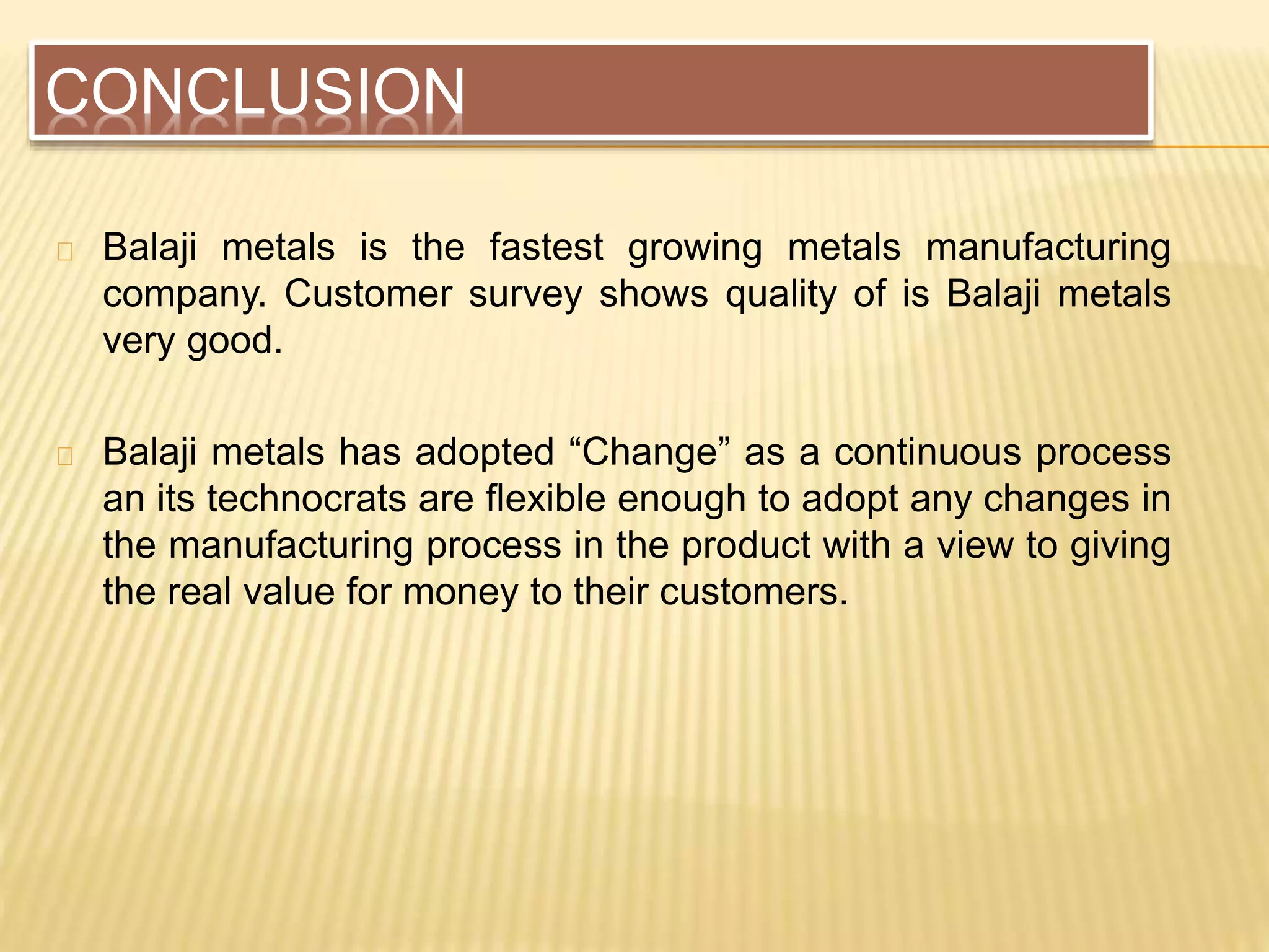 CONCLUSION
Balaji metals is the fastest growing metals manufacturing
company. Customer survey shows quality of is Balaji metals
very good.
Balaji metals has adopted “Change” as a continuous process
an its technocrats are flexible enough to adopt any changes in
the manufacturing process in the product with a view to giving
the real value for money to their customers.
 