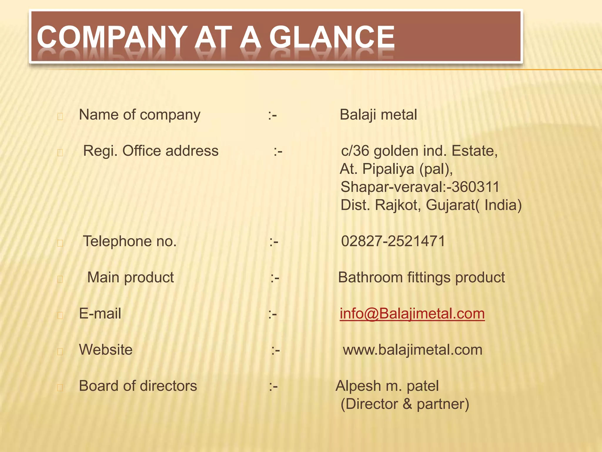 COMPANY AT A GLANCE
Name of company :- Balaji metal
Regi. Office address :- c/36 golden ind. Estate,
At. Pipaliya (pal),
Shapar-veraval:-360311
Dist. Rajkot, Gujarat( India)
Telephone no. :- 02827-2521471
Main product :- Bathroom fittings product
E-mail :- info@Balajimetal.com
Website :- www.balajimetal.com
Board of directors :- Alpesh m. patel
(Director & partner)
 