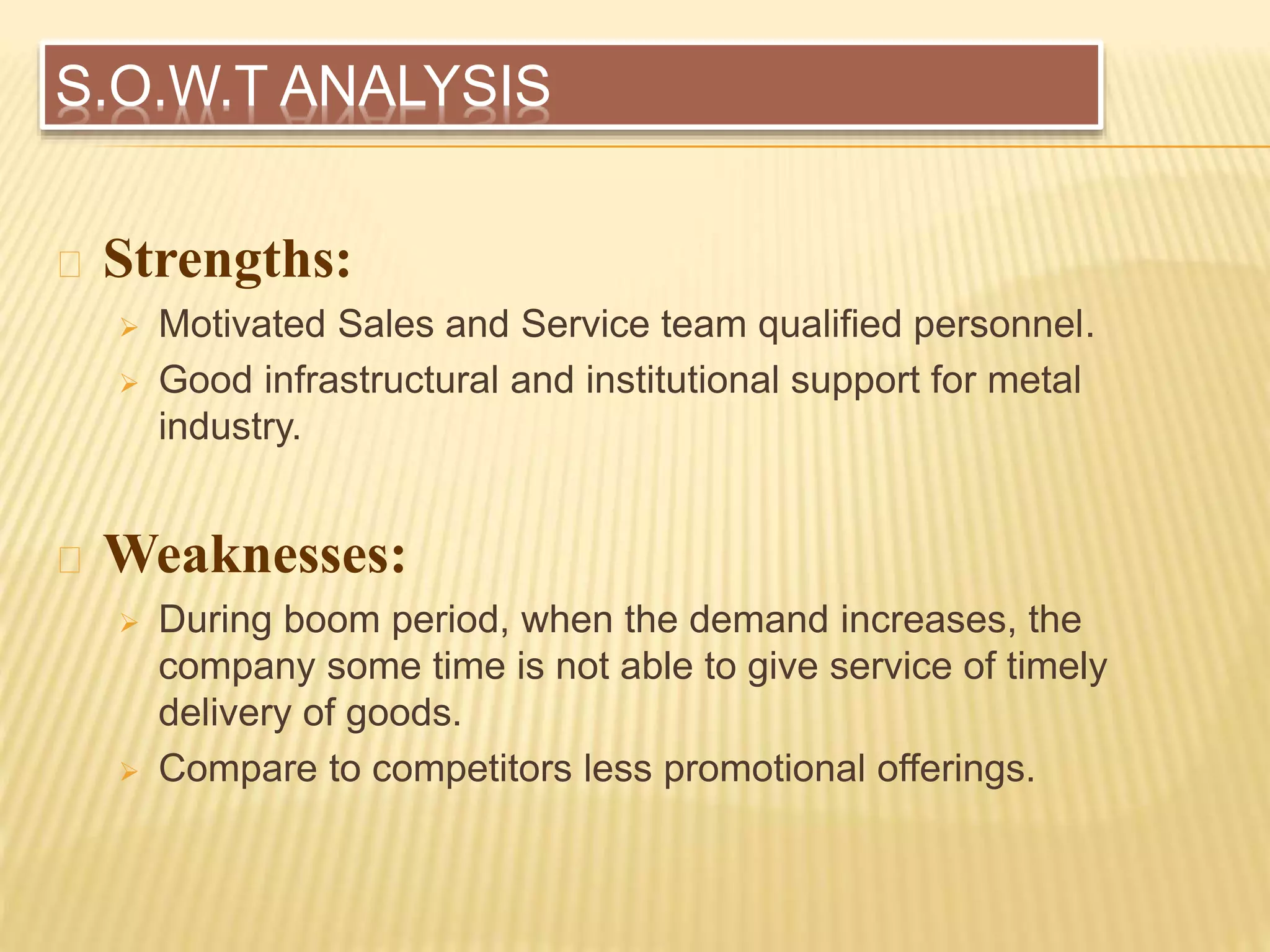 S.O.W.T ANALYSIS
Strengths:
 Motivated Sales and Service team qualified personnel.
 Good infrastructural and institutional support for metal
industry.
Weaknesses:
 During boom period, when the demand increases, the
company some time is not able to give service of timely
delivery of goods.
 Compare to competitors less promotional offerings.
 