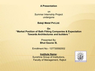 A Presentation
on
Summer Internship Project
undergone
Balaji Metal Pvt.Ltd.
On
“Market Position of Bath Fitting Companies & Expectation
Towards Architectures and builders ”
Presented By:
Bhut Gaurav B.
Enrollment No:- 137730592002
Institute Name:
Sunshine Group of Institutions,
Faculty of Management, Rajkot
 