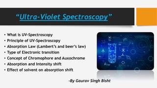 “Ultra-Violet Spectroscopy”
• What is UV-Spectroscopy
• Principle of UV-Spectroscopy
• Absorption Law (Lambert’s and beer’s law)
• Type of Electronic transition
• Concept of Chromophore and Auxochrome
• Absorption and Intensity shift
• Effect of solvent on absorption shift
-By Gaurav Singh Bisht
 