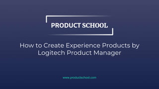 How to Create Experience Products by
Logitech Product Manager
www.productschool.com
 