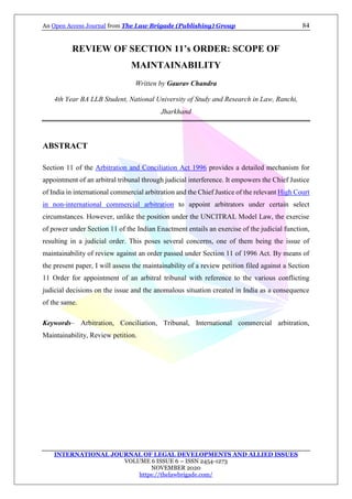 An Open Access Journal from The Law Brigade (Publishing) Group 84
INTERNATIONAL JOURNAL OF LEGAL DEVELOPMENTS AND ALLIED ISSUES
VOLUME 6 ISSUE 6 – ISSN 2454-1273
NOVEMBER 2020
https://thelawbrigade.com/
REVIEW OF SECTION 11’s ORDER: SCOPE OF
MAINTAINABILITY
Written by Gaurav Chandra
4th Year BA LLB Student, National University of Study and Research in Law, Ranchi,
Jharkhand
ABSTRACT
Section 11 of the Arbitration and Conciliation Act 1996 provides a detailed mechanism for
appointment of an arbitral tribunal through judicial interference. It empowers the Chief Justice
of India in international commercial arbitration and the Chief Justice of the relevant High Court
in non-international commercial arbitration to appoint arbitrators under certain select
circumstances. However, unlike the position under the UNCITRAL Model Law, the exercise
of power under Section 11 of the Indian Enactment entails an exercise of the judicial function,
resulting in a judicial order. This poses several concerns, one of them being the issue of
maintainability of review against an order passed under Section 11 of 1996 Act. By means of
the present paper, I will assess the maintainability of a review petition filed against a Section
11 Order for appointment of an arbitral tribunal with reference to the various conflicting
judicial decisions on the issue and the anomalous situation created in India as a consequence
of the same.
Keywords– Arbitration, Conciliation, Tribunal, International commercial arbitration,
Maintainability, Review petition.
 