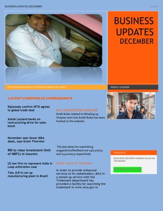 BUSINESS UPDATES DECEMBER

Issue #

BUSINESS
UPDATES
DECEMBER

FOR THOSE WHO WISH TO EXPAND THERE IS NO LIMITS

WEEKLY DOSSIER

LATEST CORPORATE UPBRINGING’S
Diplomats confirm WTO agrees
to global trade deal
Ashok Leyland banks on
restructuring drive for sales
boost

MCA SUGGESTIONS DEADLINE
Draft Rules related to Winding up
Chapter and Cost Audit Rules has been
hosted on the website.

November sees fewer M&A
deals, says Grant Thornton

RBI to relax investment limit
of NBFCs in insurers
US law firm to represent India in
Loop arbitration case
Tata JLR to set up
manufacturing plant in Brazil

The last dates for submitting
suggestions/feedback are 19/12/2013
and 14/12/2013 respectively
Public Search of Trademark
In order to provide enhanced
services to its stakeholders, MCA in
a joined up service with the
Trademark department has
provided a facility for searching the
trademark in www.mca.gov.in

THOUGHTS
IDEAS MUST BE WORTH ADDING VALUE FOR
THE MASSES

9990694230

 