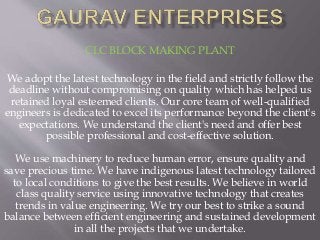 CLC BLOCK MAKING PLANT
We adopt the latest technology in the field and strictly follow the
deadline without compromising on quality which has helped us
retained loyal esteemed clients. Our core team of well-qualified
engineers is dedicated to excel its performance beyond the client's
expectations. We understand the client's need and offer best
possible professional and cost-effective solution.
We use machinery to reduce human error, ensure quality and
save precious time. We have indigenous latest technology tailored
to local conditions to give the best results. We believe in world
class quality service using innovative technology that creates
trends in value engineering. We try our best to strike a sound
balance between efficient engineering and sustained development
in all the projects that we undertake.
 