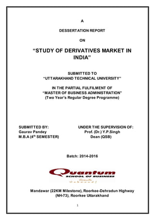 1
A
DESSERTATION REPORT
ON
“STUDY OF DERIVATIVES MARKET IN
INDIA”
SUBMITTED TO
“UTTARAKHAND TECHNICAL UNIVERSITY”
IN THE PARTIAL FULFILMENT OF
“MASTER OF BUSINESS ADMINISTRATION”
(Two Year’s Regular Degree Programme)
SUBMITTED BY: UNDER THE SUPERVISION OF:
Gaurav Pandey Prof. (Dr.) Y.P.Singh
M.B.A (4th
SEMESTER) Dean (QSB)
Batch: 2014-2016
Mandawar (22KM Milestone), Roorkee-Dehradun Highway
(NH-73), Roorkee Uttarakhand
 