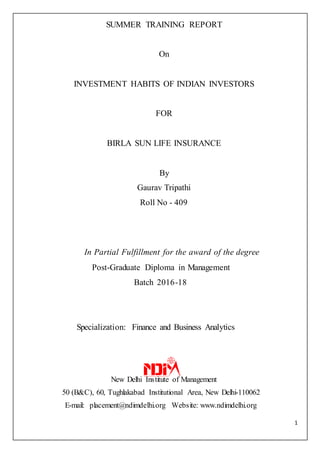 1
SUMMER TRAINING REPORT
On
INVESTMENT HABITS OF INDIAN INVESTORS
FOR
BIRLA SUN LIFE INSURANCE
By
Gaurav Tripathi
Roll No - 409
In Partial Fulfillment for the award of the degree
Post-Graduate Diploma in Management
Batch 2016-18
Specialization: Finance and Business Analytics
New Delhi Institute of Management
50 (B&C), 60, Tughlakabad Institutional Area, New Delhi-110062
E-mail: placement@ndimdelhi.org Website: www.ndimdelhi.org
 