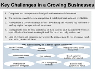 Key Challenges in a Growing Businesses Companies and management make significant investments in businesses. The businesses need to become competitive & build significant scale and profitability  Management is faced with critical issues – from hiring and retaining key personnel to working capital management and many more Managements need to have confidence in their systems and management processes especially since businesses are complicated, fast paced and risky endeavours. Lack of systems and processes may expose the management to cost overruns, fraud, misconduct, waste and abuse.  Why businesses may fail to deliver against expectations Poor budgeting Statutory compliances Inadequate business controls Lack of management bandwidth Incorrect business reporting Inadequate risk identification & mitigation Growth capital not available, when required Inadequate working capital management   Business model – customer and market 