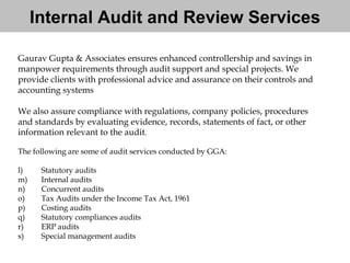 Gaurav Gupta & Associates ensures enhanced controllership and savings in  manpower requirements through audit support and special projects. We  provide clients with professional advice and assurance on their controls and  accounting systems  We also assure compliance with regulations, company policies, procedures  and standards by evaluating evidence, records, statements of fact, or other  information relevant to the audit . The following are some of audit services conducted by GGA: Statutory audits Internal audits Concurrent audits Tax Audits under the Income Tax Act, 1961 Costing audits Statutory compliances audits ERP audits Special management audits Internal Audit and Review Services 