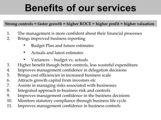 Benefits of our services The management is more confident about their financial processes Brings improved business reporting Budget Plan and future estimates Actuals and latest estimates  Variances  - budget vs. actuals Higher benefit though better controls, less wasteful expenditure  Improves management confidence in delegation decisions Brings cost efficiencies in increased business scale  Attracts growth capital from investors etc  Assists in managing risks associated with businesses Integrated approach to business risk and controls Improves management confidence in the business decisions Monitors statutory compliance through business life cycle Improves management confidence in business controls Strong controls = faster growth = higher ROCE = higher profit = higher valuation  