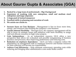 About Gaurav Gupta & Associates (GGA) Backed by a large team of professionals – Big 4 background Experience of working with new enterprises, small and medium sized enterprises and large corporates  A large pool of trained manpower Excellent skills in planning and execution of work We assists our clients to:  Increase focus on Core Business  - Management is free to focus more time, energy, and resources into building the company's core business.  Greater Internal Flexibility  - Through GGA, the company management will be able to focus on strategic issues and initiatives with more flexibility to assign staff and allocate resources to high-value projects.  Gain Independence  - As an independent resource, GGA offers a new perspective that allows for evaluation and possible reengineering of business practices and processes, thus improving performance and reducing costs.  Reduction on employee dependence . – GGA can help a company reduce the dependence on management staff as employee turnover and human resources for data collection will become our responsibility.  Achieve Cost Efficiencies  – Help eliminate unnecessary operating costs while reducing and bringing other administrative costs under better control 