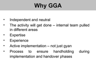 Why GGA Independent and neutral The activity will get done – internal team pulled in different areas  Expertise Experience Active implementation – not just gyan Process to ensure handholding during implementation and handover phases   