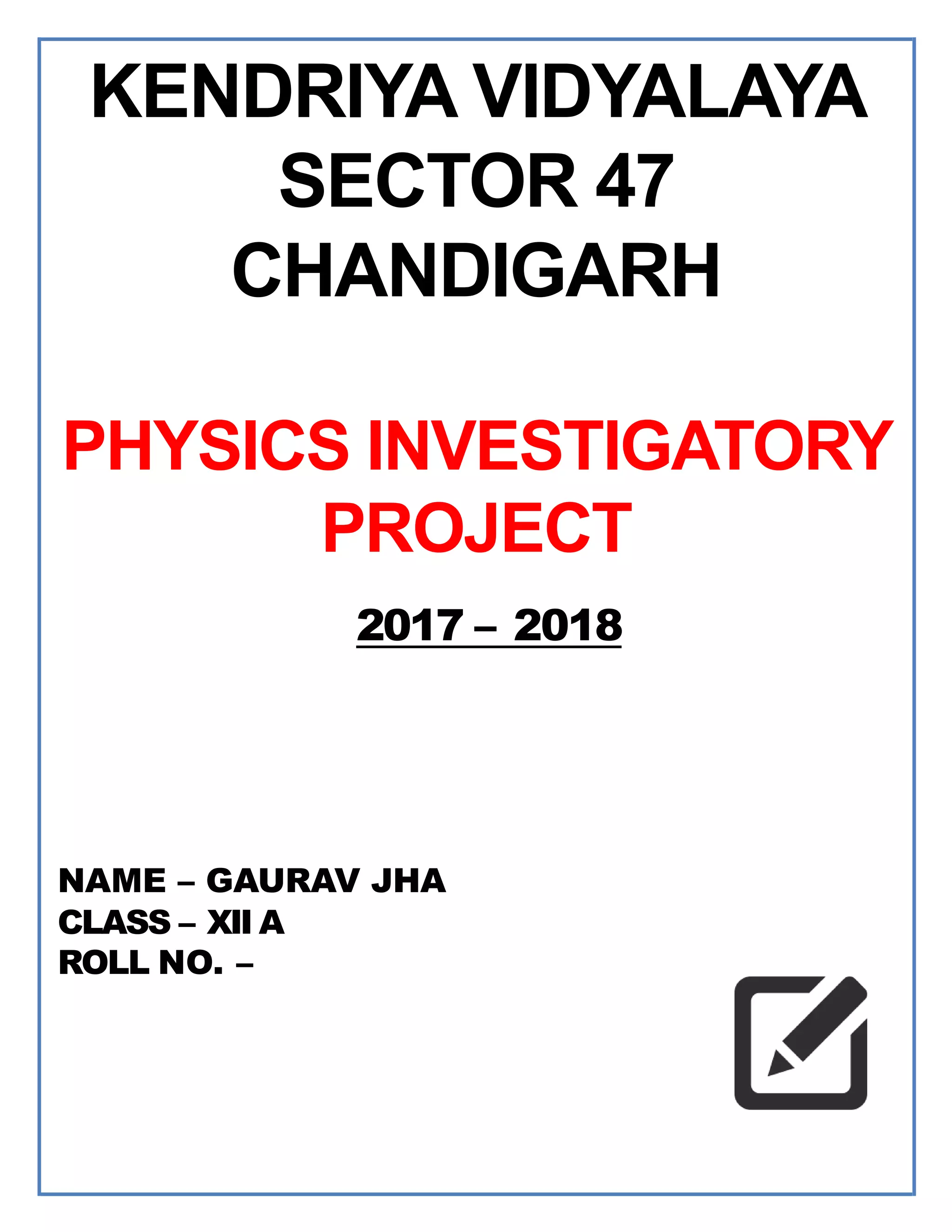 NAME – GAURAV JHA
CLASS – XII A
ROLL NO. –
2017 – 2018
KENDRIYA VIDYALAYA
SECTOR 47
CHANDIGARH
PHYSICS INVESTIGATORY
PROJECT
 