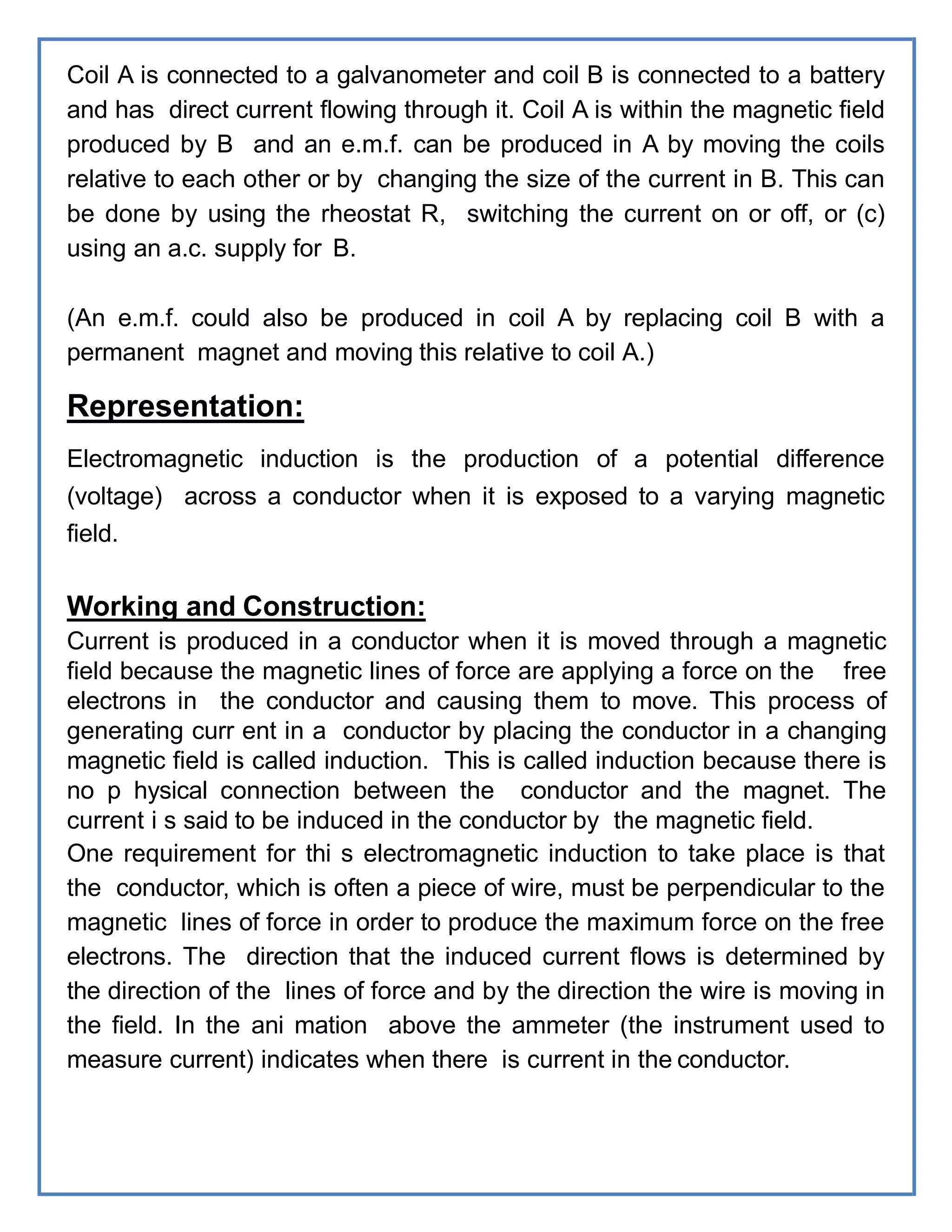 Coil A is connected to a galvanometer and coil B is connected to a battery
and has direct current flowing through it. Coil A is within the magnetic field
produced by B and an e.m.f. can be produced in A by moving the coils
relative to each other or by changing the size of the current in B. This can
be done by using the rheostat R, switching the current on or off, or (c)
using an a.c. supply for B.
(An e.m.f. could also be produced in coil A by replacing coil B with a
permanent magnet and moving this relative to coil A.)
Representation:
Electromagnetic induction is the production of a potential difference
(voltage) across a conductor when it is exposed to a varying magnetic
field.
Working and Construction:
Current is produced in a conductor when it is moved through a magnetic
field because the magnetic lines of force are applying a force on the free
electrons in the conductor and causing them to move. This process of
generating curr ent in a conductor by placing the conductor in a changing
magnetic field is called induction. This is called induction because there is
no p hysical connection between the conductor and the magnet. The
current i s said to be induced in the conductor by the magnetic field.
One requirement for thi s electromagnetic induction to take place is that
the conductor, which is often a piece of wire, must be perpendicular to the
magnetic lines of force in order to produce the maximum force on the free
electrons. The direction that the induced current flows is determined by
the direction of the lines of force and by the direction the wire is moving in
the field. In the ani mation above the ammeter (the instrument used to
measure current) indicates when there is current in the conductor.
 