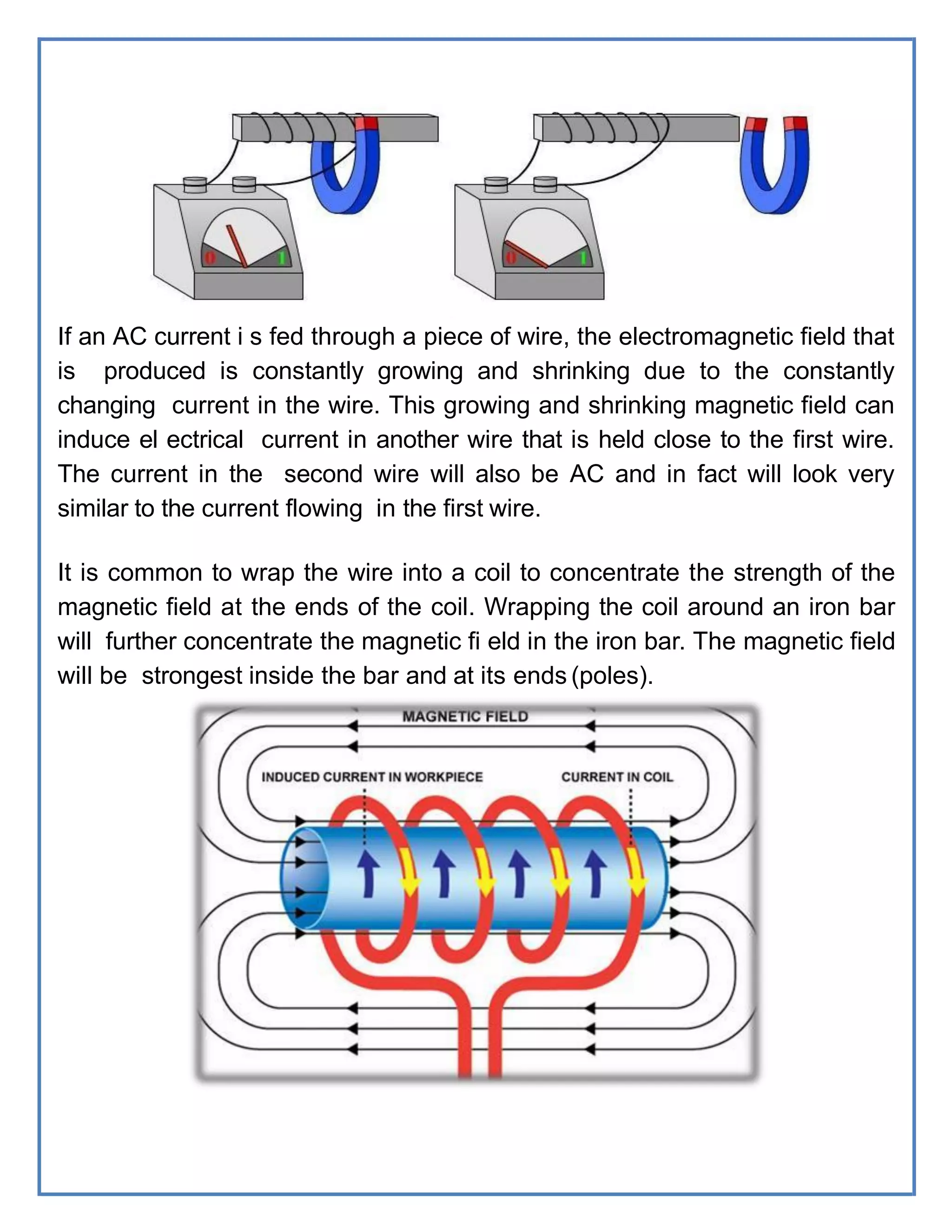 If an AC current i s fed through a piece of wire, the electromagnetic field that
is produced is constantly growing and shrinking due to the constantly
changing current in the wire. This growing and shrinking magnetic field can
induce el ectrical current in another wire that is held close to the first wire.
The current in the second wire will also be AC and in fact will look very
similar to the current flowing in the first wire.
It is common to wrap the wire into a coil to concentrate the strength of the
magnetic field at the ends of the coil. Wrapping the coil around an iron bar
will further concentrate the magnetic fi eld in the iron bar. The magnetic field
will be strongest inside the bar and at its ends (poles).
 