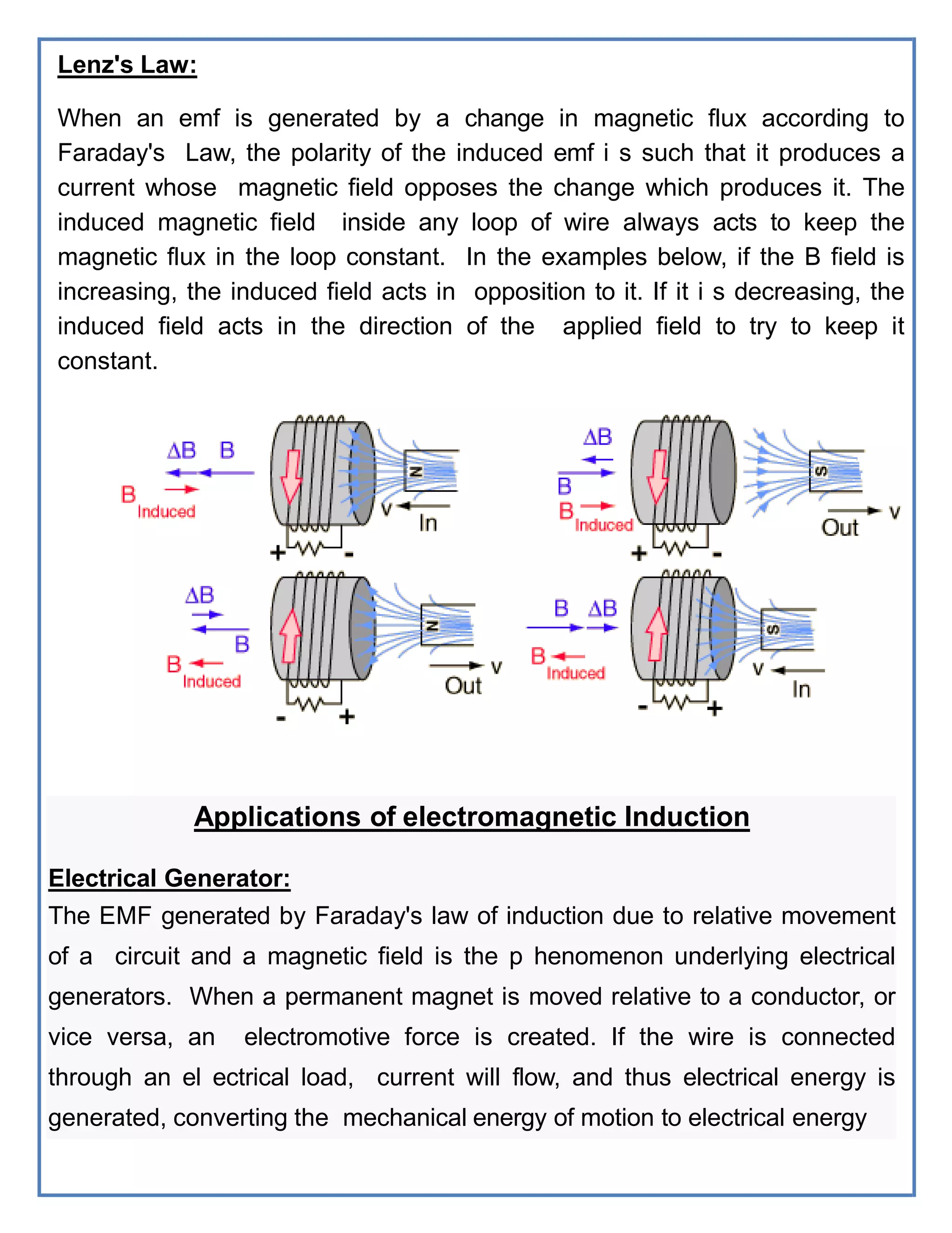 Lenz's Law:
When an emf is generated by a change in magnetic flux according to
Faraday's Law, the polarity of the induced emf i s such that it produces a
current whose magnetic field opposes the change which produces it. The
induced magnetic field inside any loop of wire always acts to keep the
magnetic flux in the loop constant. In the examples below, if the B field is
increasing, the induced field acts in opposition to it. If it i s decreasing, the
induced field acts in the direction of the applied field to try to keep it
constant.
Applications of electromagnetic Induction
Electrical Generator:
The EMF generated by Faraday's law of induction due to relative movement
of a circuit and a magnetic field is the p henomenon underlying electrical
generators. When a permanent magnet is moved relative to a conductor, or
vice versa, an electromotive force is created. If the wire is connected
through an el ectrical load, current will flow, and thus electrical energy is
generated, converting the mechanical energy of motion to electrical energy
 
