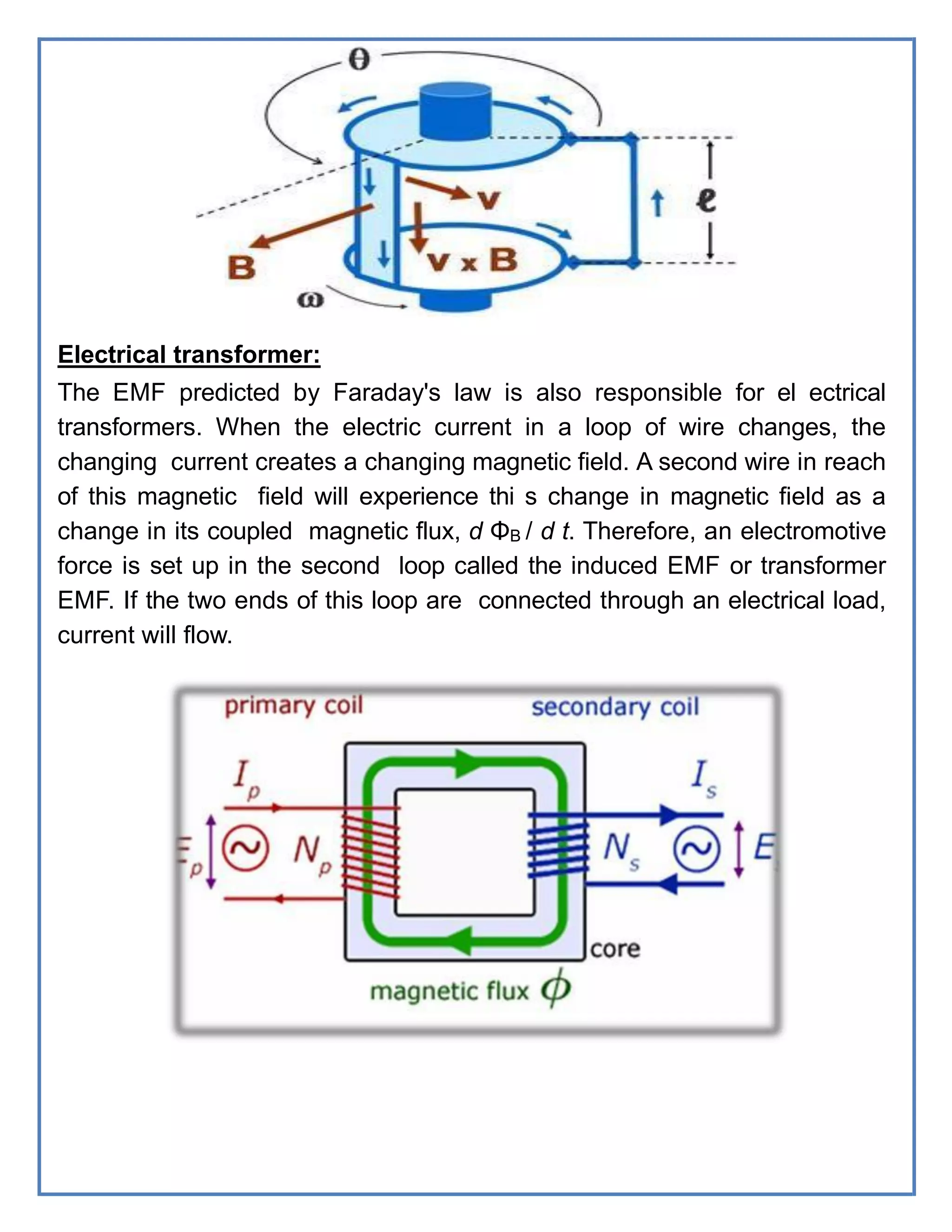 Electrical transformer:
The EMF predicted by Faraday's law is also responsible for el ectrical
transformers. When the electric current in a loop of wire changes, the
changing current creates a changing magnetic field. A second wire in reach
of this magnetic field will experience thi s change in magnetic field as a
change in its coupled magnetic flux, d ΦB / d t. Therefore, an electromotive
force is set up in the second loop called the induced EMF or transformer
EMF. If the two ends of this loop are connected through an electrical load,
current will flow.
 