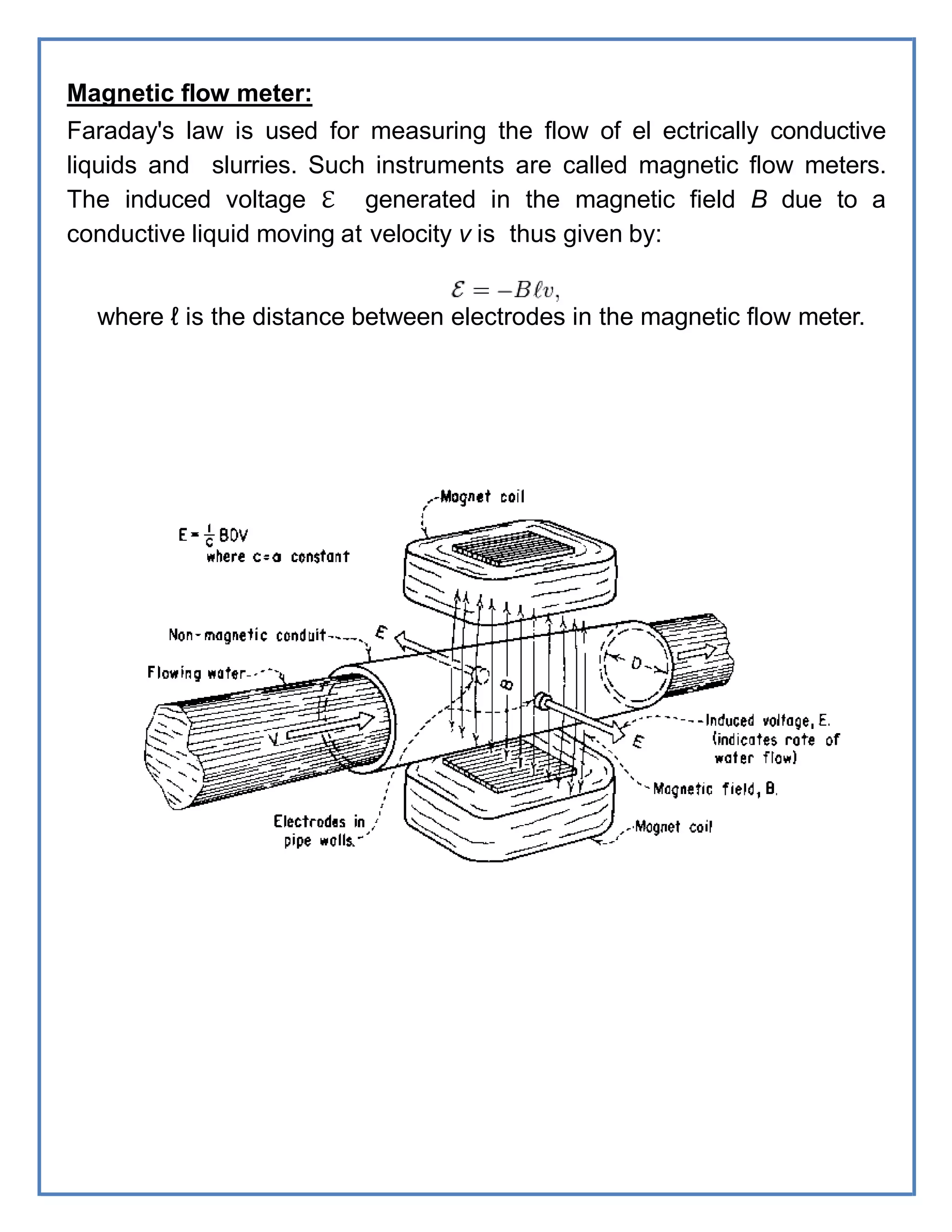 Magnetic flow meter:
Faraday's law is used for measuring the flow of el ectrically conductive
liquids and slurries. Such instruments are called magnetic flow meters.
The induced voltage ℇ generated in the magnetic field B due to a
conductive liquid moving at velocity v is thus given by:
where ℓ is the distance between electrodes in the magnetic flow meter.
 